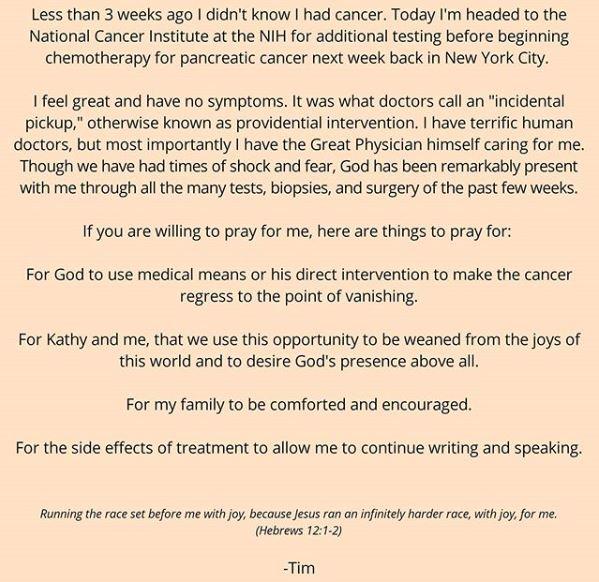 screenshot of timothy keller's facebook post which reads Less than 3 weeks ago I didn't know I had cancer. Today I'm headed to the National Cancer Institute at the NIH for additional testing before beginning chemotherapy for pancreatic cancer next week back in New York City. I feel great and have no symptoms. It was what doctors call an "incidental pickup," otherwise known as providential intervention. I have terrific human doctors, but most importantly I have the Great Physician himself caring for me. Though we have had times of shock and fear, God has been remarkably present with me through all the many tests, biopsies, and surgery of the past few weeks. If you are willing to pray for me, here are things to pray for: For God to use medical means or his direct intervention to make the cancer regress to the point of vanishing. For Kathy and me, that we use this opportunity to be weaned from the joys of this world and to desire God's presence above all. For my family to be comforted and encouraged. For the side effects of treatment to allow me to continue writing and speaking. Running the race set before me with joy, because Jesus ran an infinitely harder race, with joy, for me. (Hebrews 12:1-2) -Tim 